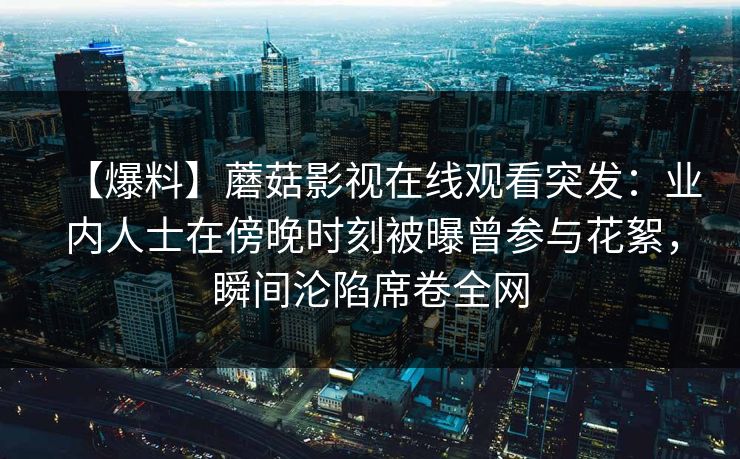 【爆料】蘑菇影视在线观看突发：业内人士在傍晚时刻被曝曾参与花絮，瞬间沦陷席卷全网