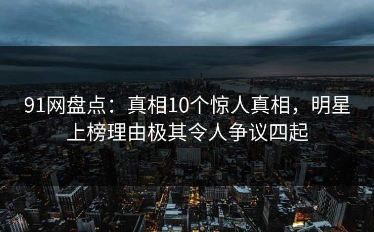 91网盘点：真相10个惊人真相，明星上榜理由极其令人争议四起