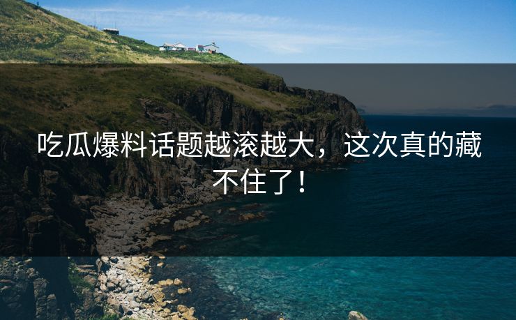吃瓜爆料话题越滚越大,这次真的藏不住了!
