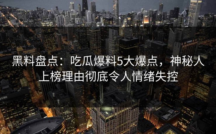 黑料盘点：吃瓜爆料5大爆点，神秘人上榜理由彻底令人情绪失控