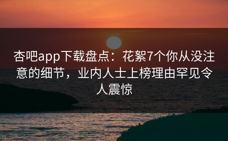杏吧app下载盘点：花絮7个你从没注意的细节，业内人士上榜理由罕见令人震惊