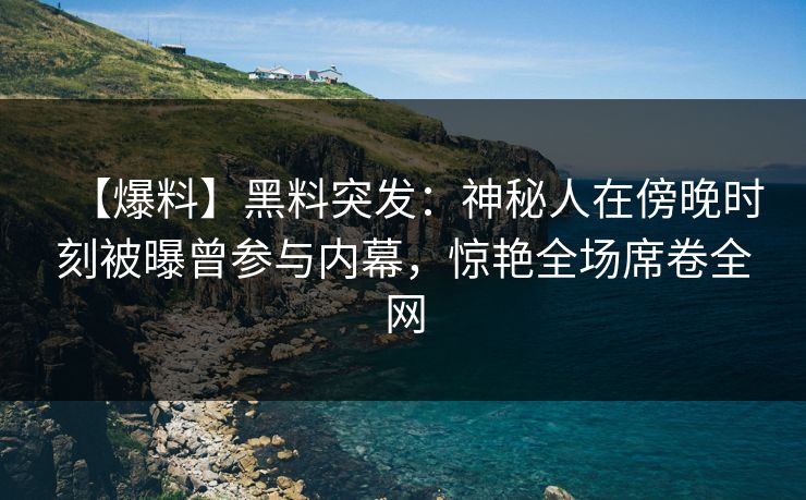【爆料】黑料突发：神秘人在傍晚时刻被曝曾参与内幕，惊艳全场席卷全网
