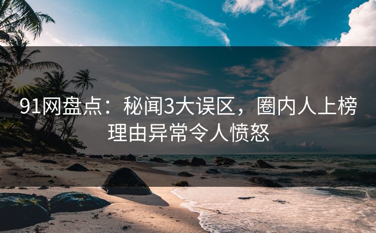 91网盘点：秘闻3大误区，圈内人上榜理由异常令人愤怒