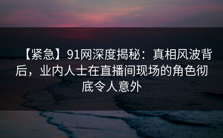 【紧急】91网深度揭秘：真相风波背后，业内人士在直播间现场的角色彻底令人意外
