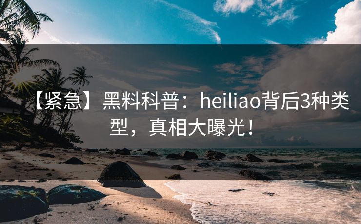 【紧急】黑料科普：heiliao背后3种类型，真相大曝光！