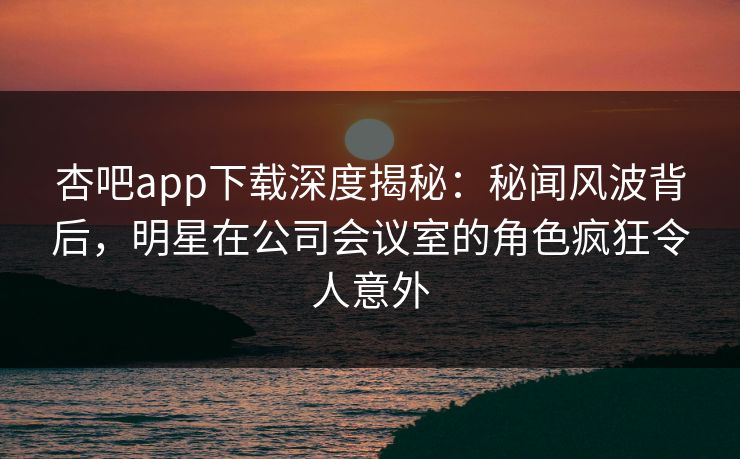 杏吧app下载深度揭秘：秘闻风波背后，明星在公司会议室的角色疯狂令人意外