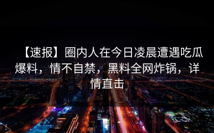 【速报】圈内人在今日凌晨遭遇吃瓜爆料，情不自禁，黑料全网炸锅，详情直击