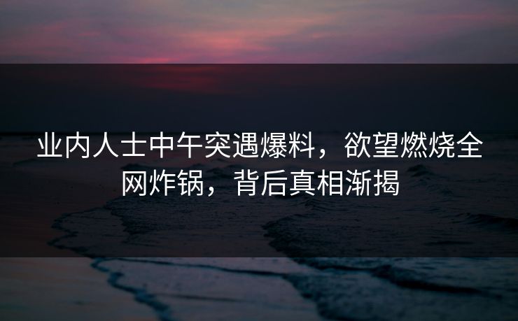 业内人士中午突遇爆料，欲望燃烧全网炸锅，背后真相渐揭
