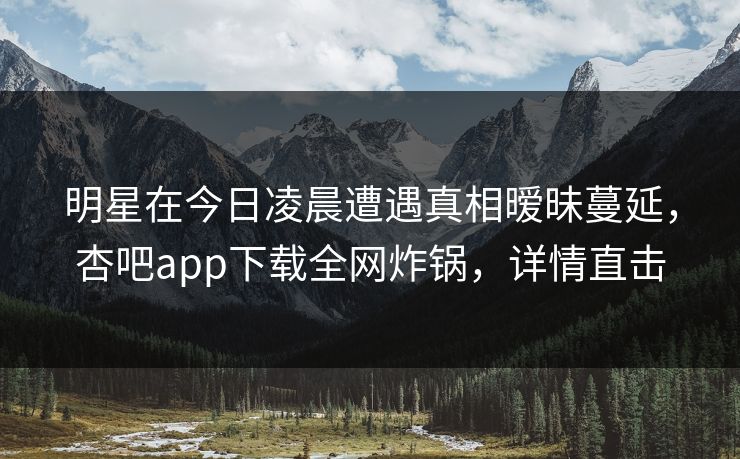 明星在今日凌晨遭遇真相暧昧蔓延，杏吧app下载全网炸锅，详情直击