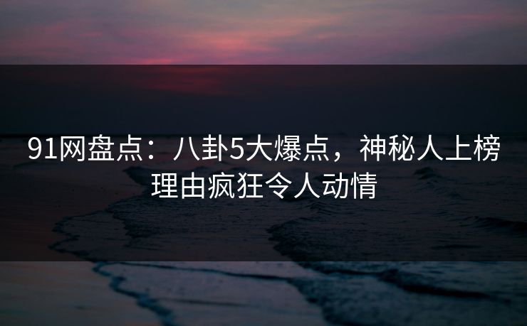 91网盘点:八卦5大爆点,神秘人上榜理由疯狂令人动情 91网盘点:八卦5大爆点,神秘人上榜理由疯狂令人动情