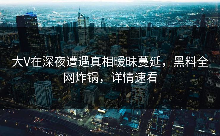 大V在深夜遭遇真相暧昧蔓延，黑料全网炸锅，详情速看