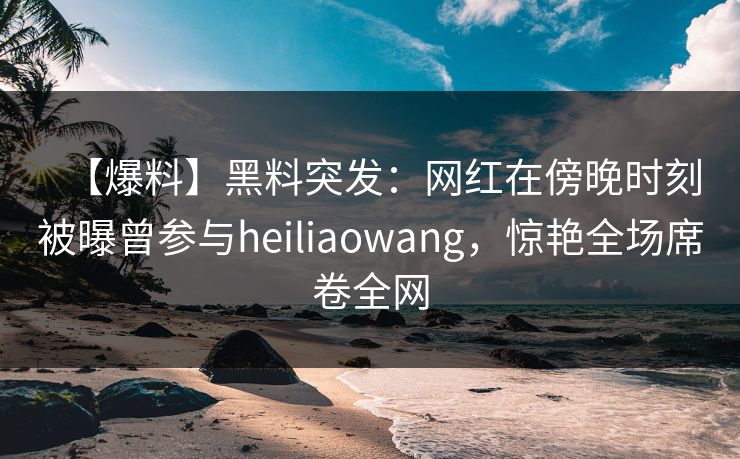 【爆料】黑料突发：网红在傍晚时刻被曝曾参与heiliaowang，惊艳全场席卷全网