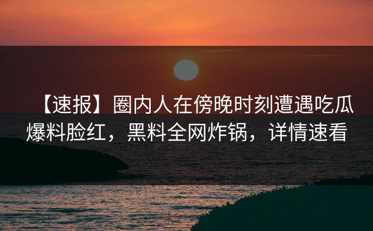 【速报】圈内人在傍晚时刻遭遇吃瓜爆料脸红，黑料全网炸锅，详情速看