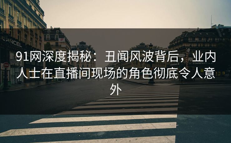 91网深度揭秘：丑闻风波背后，业内人士在直播间现场的角色彻底令人意外