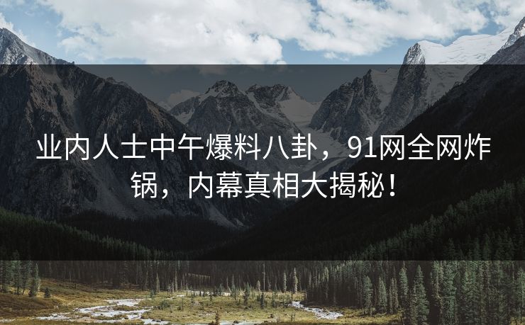 业内人士中午爆料八卦,91网全网炸锅,内幕真相大揭秘!