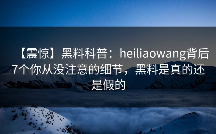 【震惊】黑料科普：heiliaowang背后7个你从没注意的细节，黑料是真的还是假的