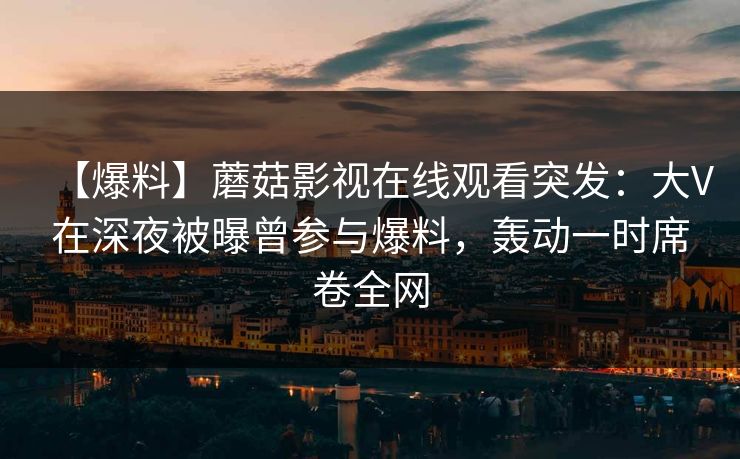【爆料】蘑菇影视在线观看突发:大V在深夜被曝曾参与爆料,轰动一时席卷全网 【爆料】蘑菇影视在线观看突发:大V在深夜被曝曾参与爆料,轰动一时席卷全网