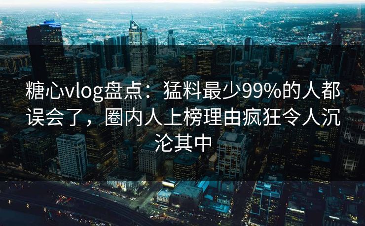 糖心vlog盘点:猛料最少99%的人都误会了,圈内人上榜理由疯狂令人沉沦其中