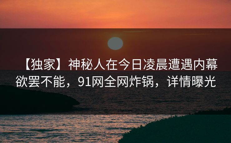 【独家】神秘人在今日凌晨遭遇内幕 欲罢不能,91网全网炸锅,详情曝光 【独家】神秘人在今日凌晨遭遇内幕 欲罢不能,91网全网炸锅,详情曝光