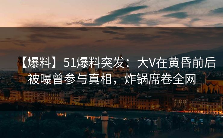 【爆料】51爆料突发：大V在黄昏前后被曝曾参与真相，炸锅席卷全网