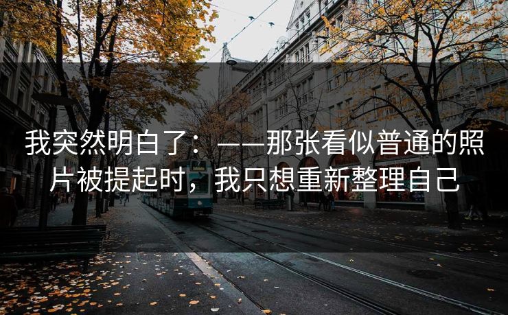 我突然明白了：——那张看似普通的照片被提起时，我只想重新整理自己