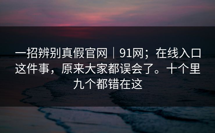 一招辨别真假官网|91网;在线入口这件事,原来大家都误会了。十个里九个都错在这