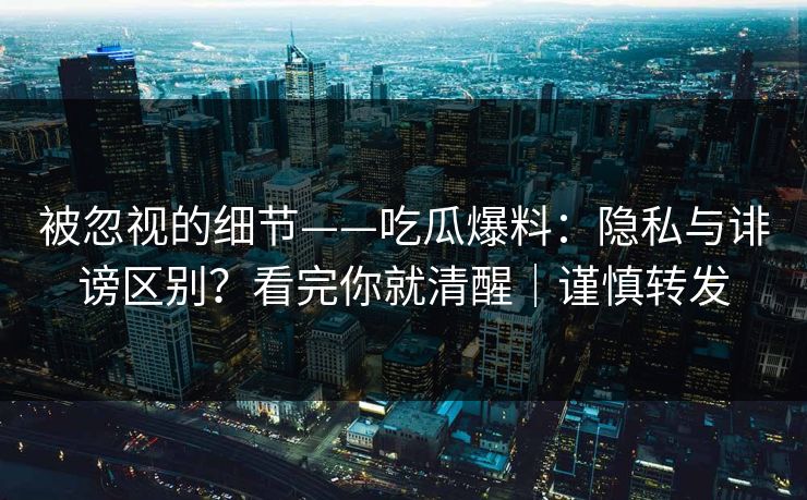 被忽视的细节——吃瓜爆料:隐私与诽谤区别?看完你就清醒|谨慎转发