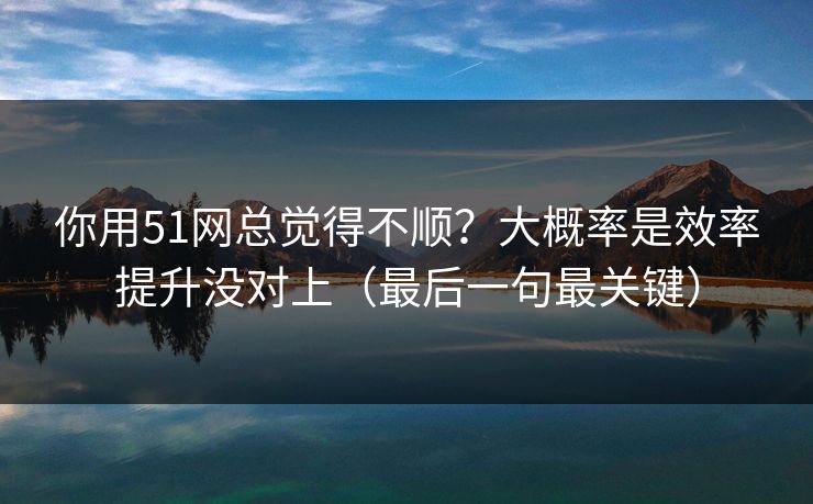 你用51网总觉得不顺？大概率是效率提升没对上（最后一句最关键）