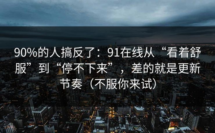 90%的人搞反了：91在线从“看着舒服”到“停不下来”，差的就是更新节奏（不服你来试）