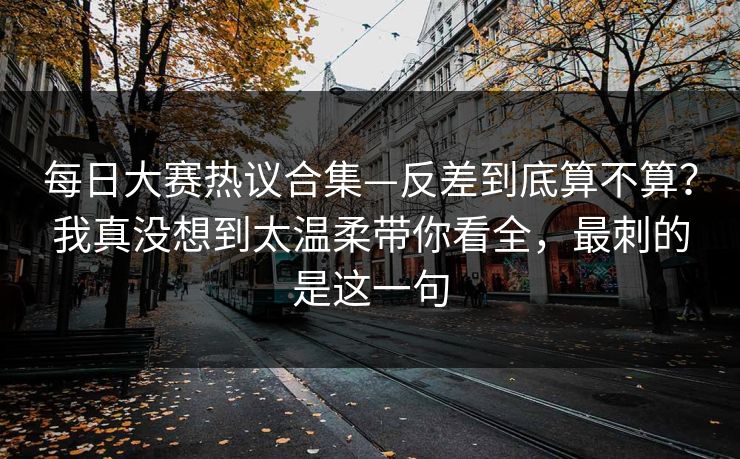 每日大赛热议合集—反差到底算不算?我真没想到太温柔带你看全,最刺的是这一句