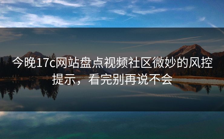今晚17c网站盘点视频社区微妙的风控提示，看完别再说不会