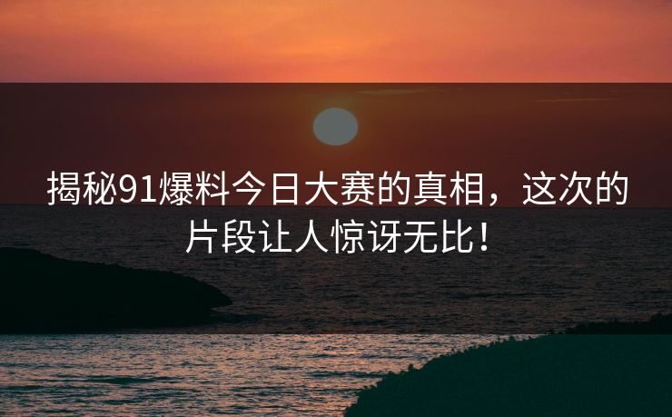 揭秘91爆料今日大赛的真相,这次的片段让人惊讶无比!