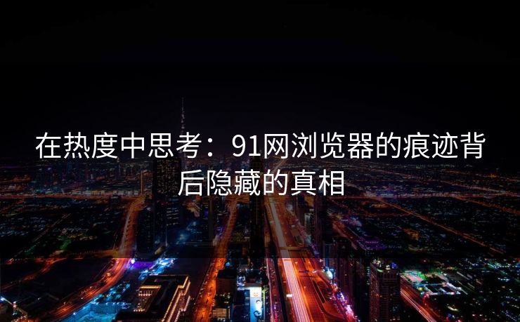在热度中思考:91网浏览器的痕迹背后隐藏的真相