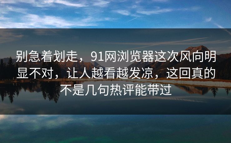 别急着划走,91网浏览器这次风向明显不对,让人越看越发凉,这回真的不是几句热评能带过